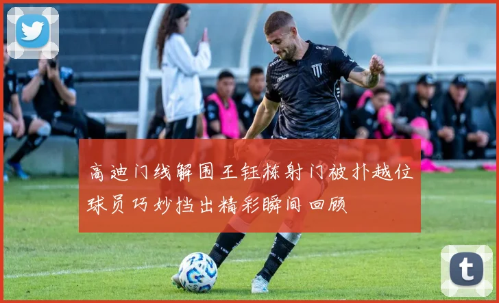 高迪门线解围王钰栋射门被扑越位球员巧妙挡出精彩瞬间回顾