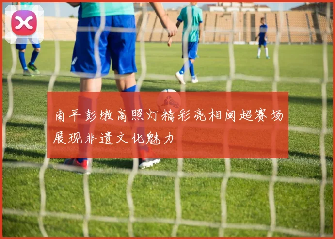 南平彭墩高照灯精彩亮相闽超赛场展现非遗文化魅力