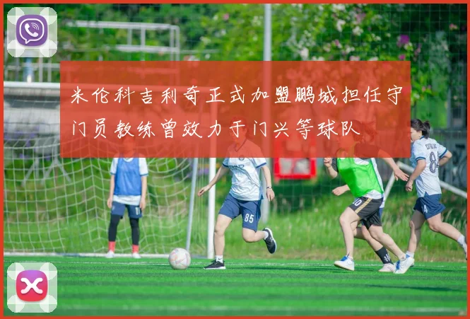 米伦科吉利奇正式加盟鹏城担任守门员教练曾效力于门兴等球队