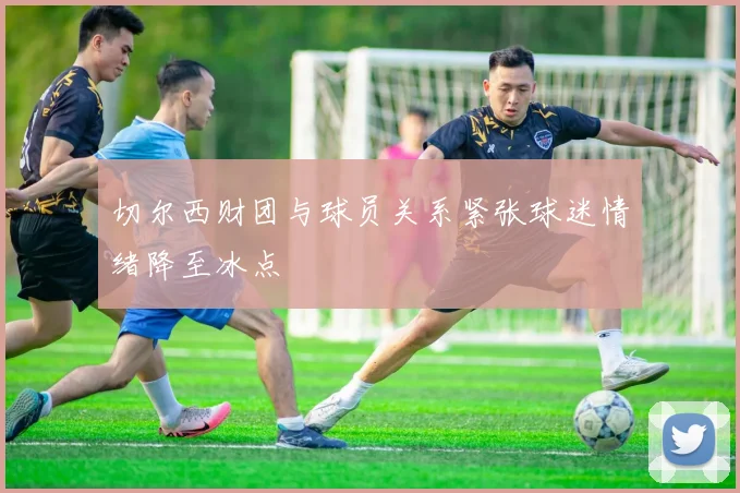 切尔西财团与球员关系紧张球迷情绪降至冰点