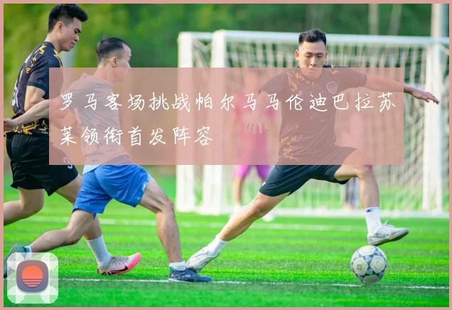 罗马客场挑战帕尔马马伦迪巴拉苏莱领衔首发阵容