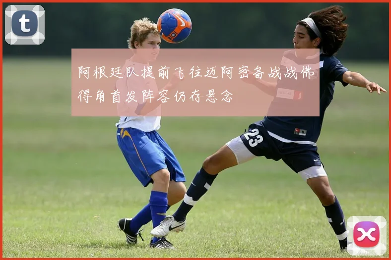 阿根廷队提前飞往迈阿密备战战佛得角首发阵容仍存悬念
