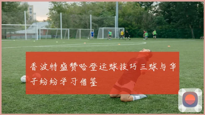 香波特盛赞哈登运球技巧三球与华子纷纷学习借鉴