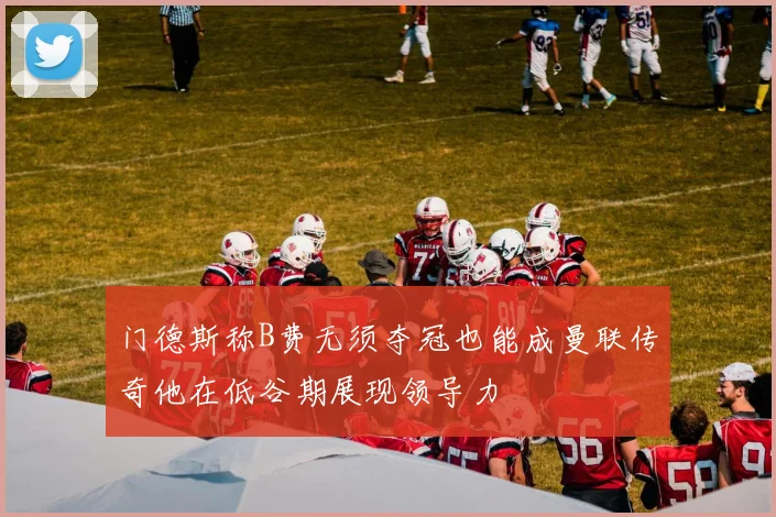 门德斯称B费无须夺冠也能成曼联传奇他在低谷期展现领导力