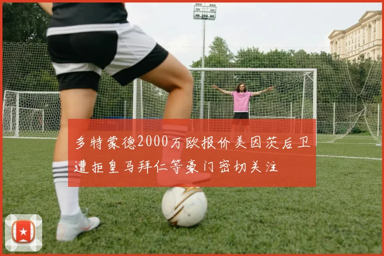 多特蒙德2000万欧报价美因茨后卫遭拒皇马拜仁等豪门密切关注