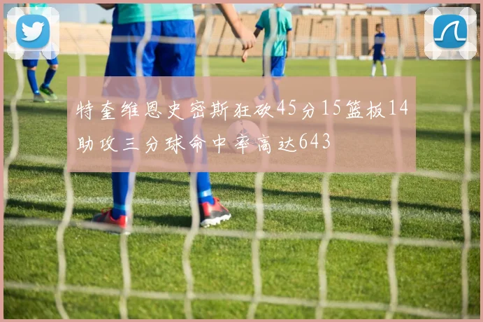 特奎维恩史密斯狂砍45分15篮板14助攻三分球命中率高达643