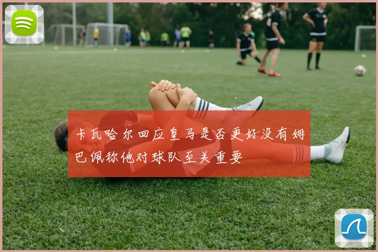 卡瓦哈尔回应皇马是否更好没有姆巴佩称他对球队至关重要