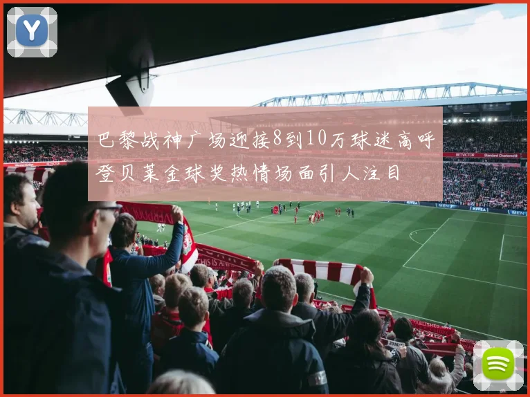 巴黎战神广场迎接8到10万球迷高呼登贝莱金球奖热情场面引人注目