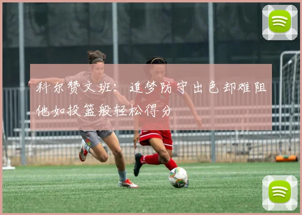 科尔赞文班：追梦防守出色却难阻他如投篮般轻松得分